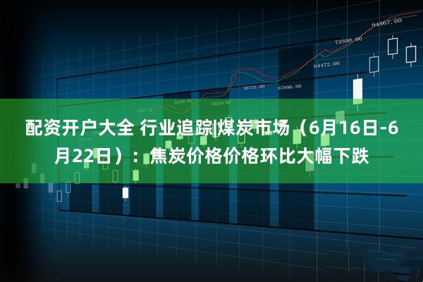 配资开户大全 行业追踪|煤炭市场（6月16日-6月22日）：焦炭价格价格环比大幅下跌