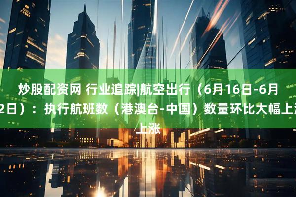 炒股配资网 行业追踪|航空出行（6月16日-6月22日）：执行航班数（港澳台-中国）数量环比大幅上涨