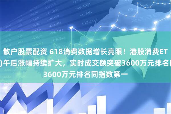 散户股票配资 618消费数据增长亮眼！港股消费ETF(159735)午后涨幅持续扩大，实时成交额突破3600万元排名同指数第一