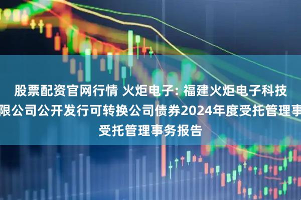 股票配资官网行情 火炬电子: 福建火炬电子科技股份有限公司公开发行可转换公司债券2024年度受托管理事务报告