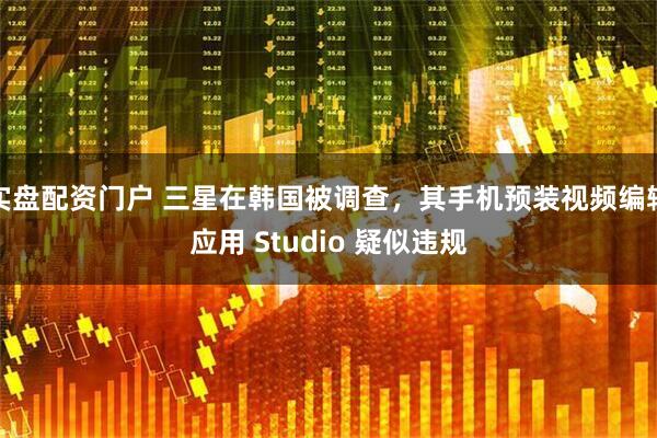 实盘配资门户 三星在韩国被调查，其手机预装视频编辑应用 Studio 疑似违规