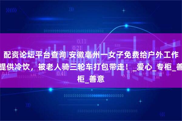 配资论坛平台查询 安徽亳州一女子免费给户外工作者提供冷饮，被老人骑三轮车打包带走！_爱心_专柜_善意