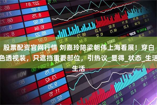 股票配资官网行情 刘嘉玲陪梁朝伟上海看展！穿白色透视装，只遮挡重要部位，引热议_显得_状态_生活
