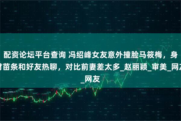 配资论坛平台查询 冯绍峰女友意外撞脸马筱梅，身材苗条和好友热聊，对比前妻差太多_赵丽颖_审美_网友