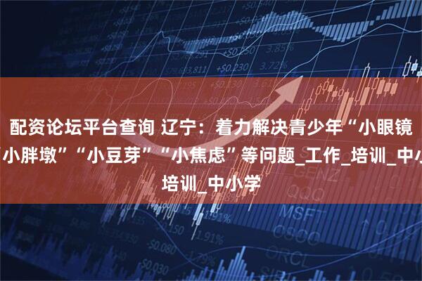 配资论坛平台查询 辽宁：着力解决青少年“小眼镜”“小胖墩”“小豆芽”“小焦虑”等问题_工作_培训_中小学
