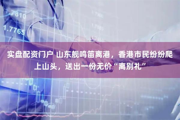 实盘配资门户 山东舰鸣笛离港，香港市民纷纷爬上山头，送出一份无价“离别礼”