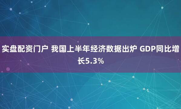 实盘配资门户 我国上半年经济数据出炉 GDP同比增长5.3%