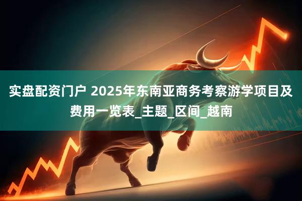 实盘配资门户 2025年东南亚商务考察游学项目及费用一览表_主题_区间_越南