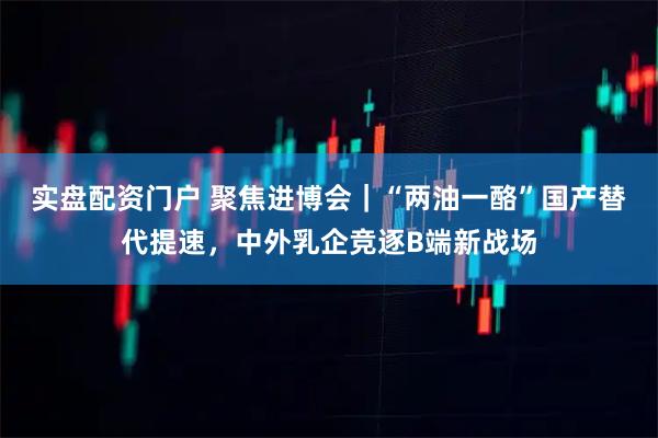 实盘配资门户 聚焦进博会｜“两油一酪”国产替代提速，中外乳企竞逐B端新战场
