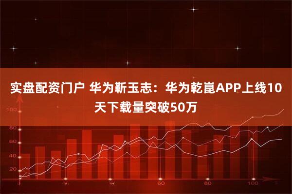 实盘配资门户 华为靳玉志：华为乾崑APP上线10天下载量突破50万
