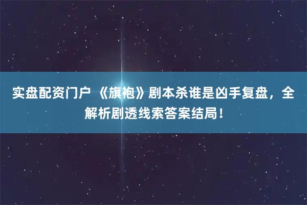 实盘配资门户 《旗袍》剧本杀谁是凶手复盘，全解析剧透线索答案结局！