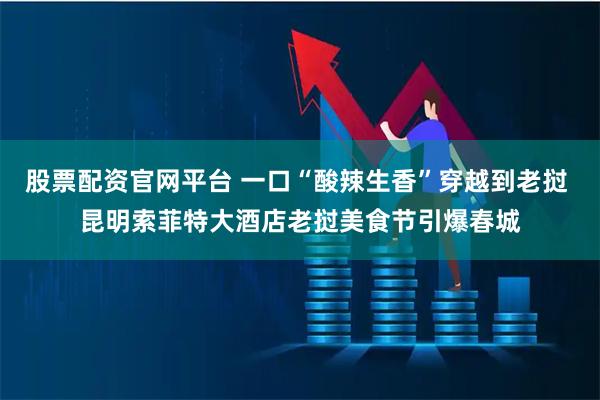 股票配资官网平台 一口“酸辣生香”穿越到老挝 昆明索菲特大酒店老挝美食节引爆春城
